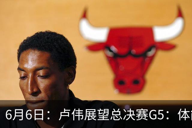 6月6日：卢伟展望总决赛G5：体能缓过来了，洛夫顿感觉不错，会限制胡金秋